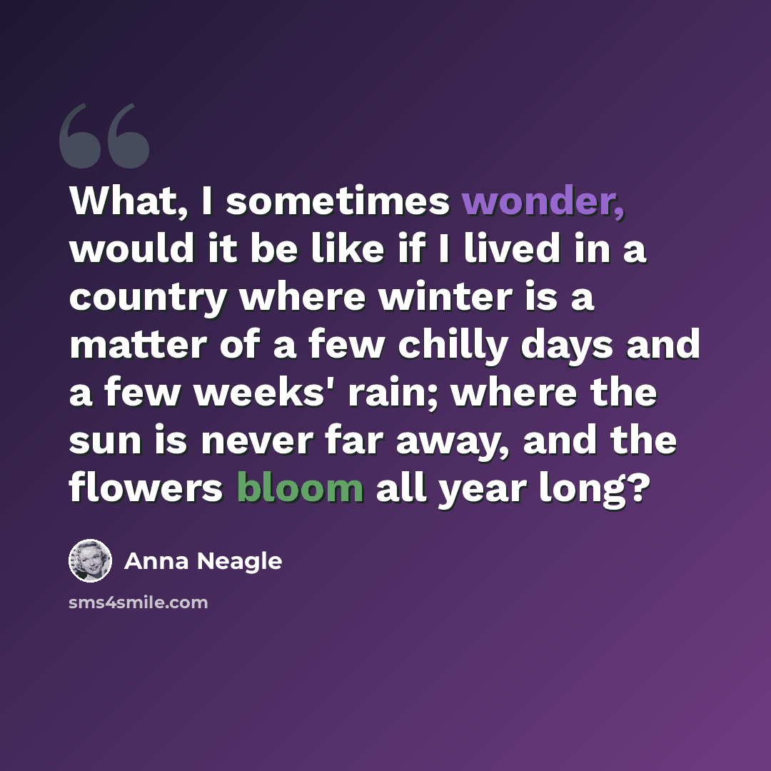 “What, I sometimes wonder, would it be like if I lived in a country where winter is a matter of a few chilly days and a few weeks' rain; where the sun is never far away, and the flowers bloom all year long?” quote by Anna Neagle