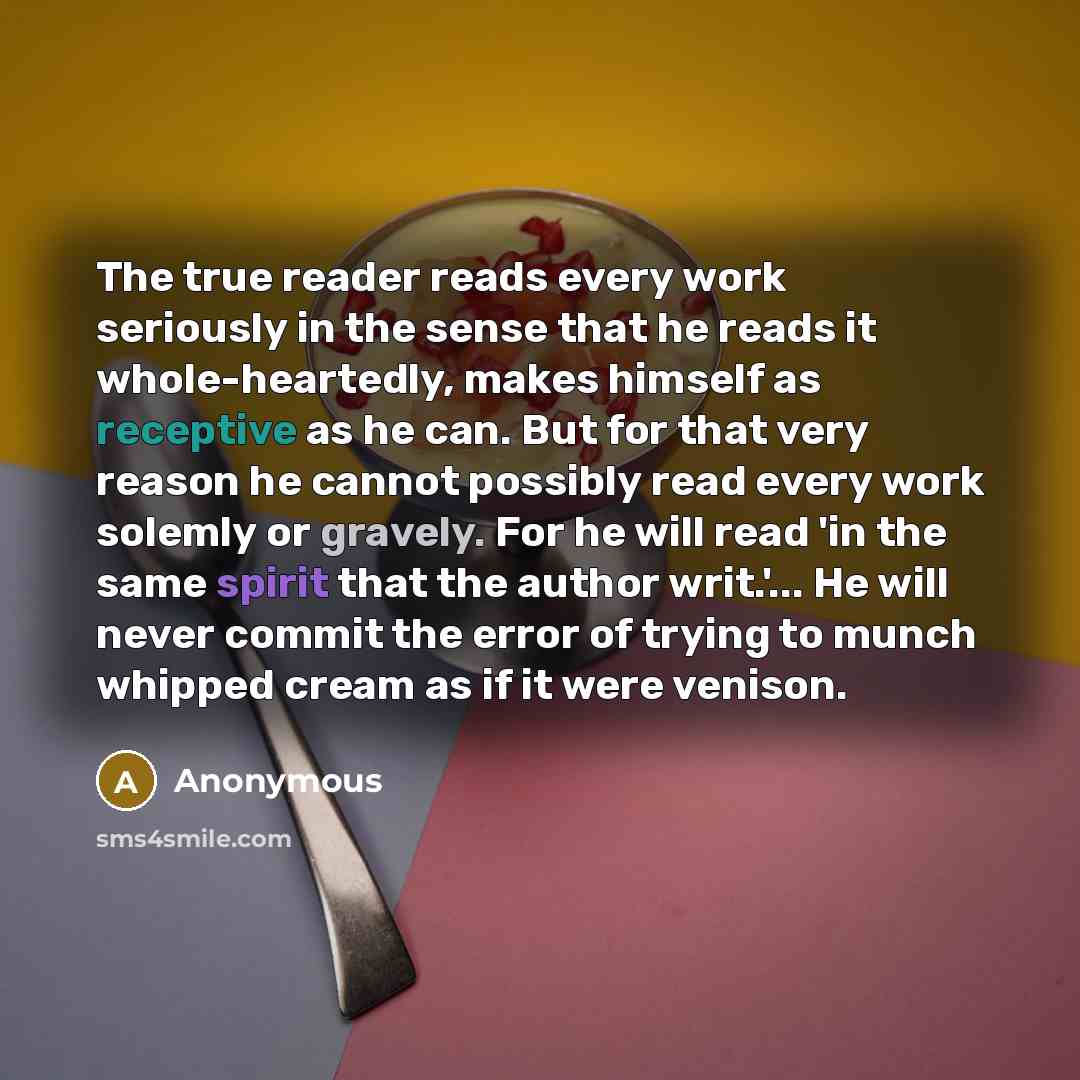 “The true reader reads every work seriously in the sense that he reads it whole-heartedly, makes himself as receptive as he can. But for that very reason he cannot possibly read every work solemly or gravely. For he will read 'in the same spirit that the author writ.'... He will never commit the…” quote by Anonymous