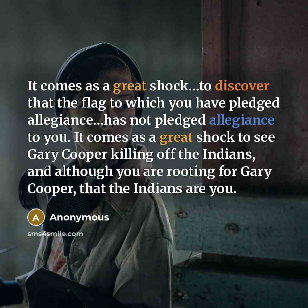 “It comes as a great shock…to discover that the flag to which you have pledged allegiance…has not pledged allegiance to you. It comes as a great shock to see Gary Cooper killing off the Indians, and although you are rooting for Gary Cooper, that the Indians are you.” quote by Anonymous