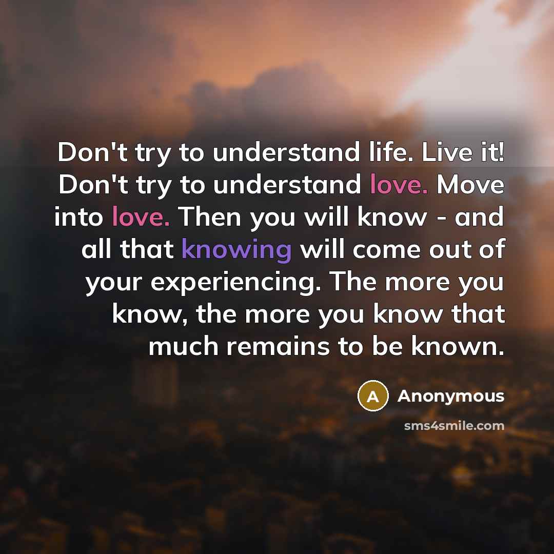 “Don't try to understand life. Live it! Don't try to understand love. Move into love. Then you will know - and all that knowing will come out of your experiencing. The more you know, the more you know that much remains to be known.” quote by Anonymous
