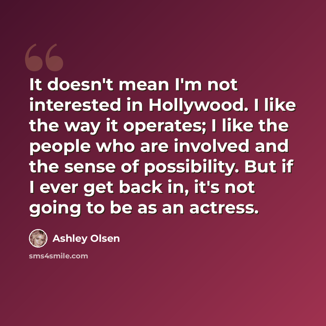“It doesn't mean I'm not interested in Hollywood. I like the way it operates; I like the people who are involved and the sense of possibility. But if I ever get back in, it's not going to be as an actress.” quote by Ashley Olsen