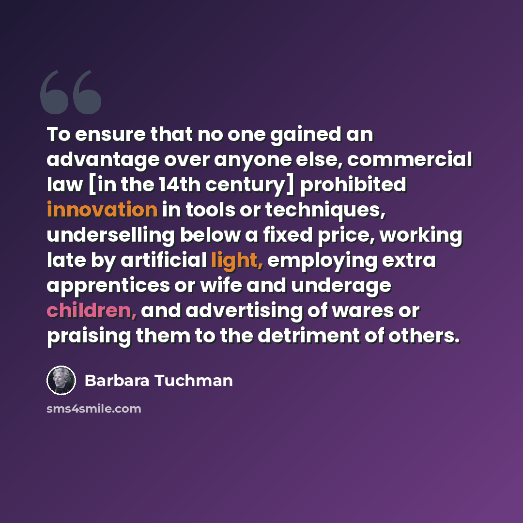 “To ensure that no one gained an advantage over anyone else, commercial law [in the 14th century] prohibited innovation in tools or techniques, underselling below a fixed price, working late by artificial light, employing extra apprentices or wife and underage children, and advertising of wares or…” quote by Barbara Tuchman