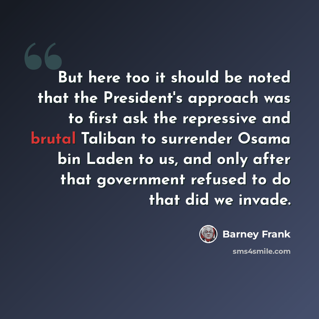 “But here too it should be noted that the President's approach was to first ask the repressive and brutal Taliban to surrender Osama bin Laden to us, and only after that government refused to do that did we invade.” quote by Barney Frank