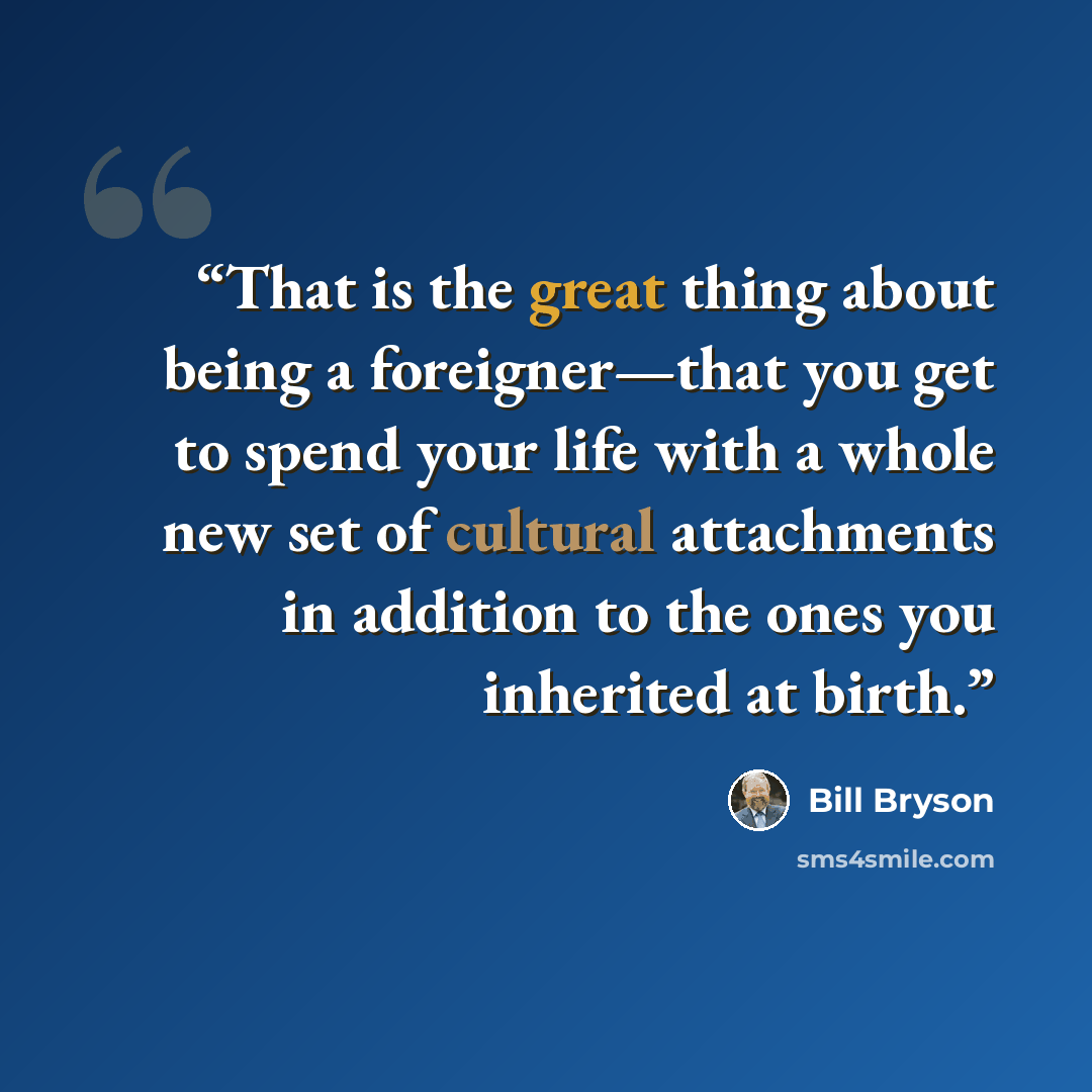 “That is the great thing about being a foreigner—that you get to spend your life with a whole new set of cultural attachments in addition to the ones you inherited at birth.” quote by Bill Bryson