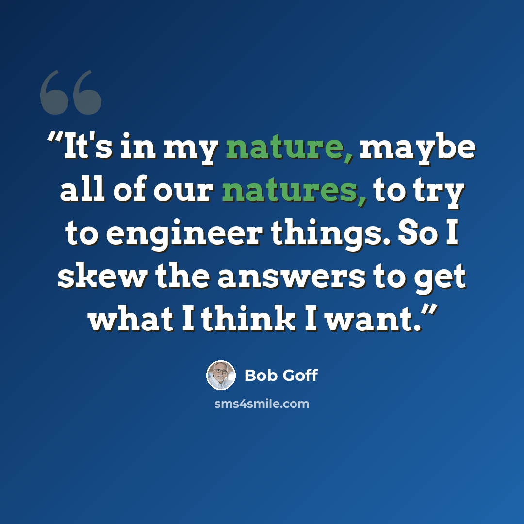 “It's in my nature, maybe all of our natures, to try to engineer things. So I skew the answers to get what I think I want.” quote by Bob Goff