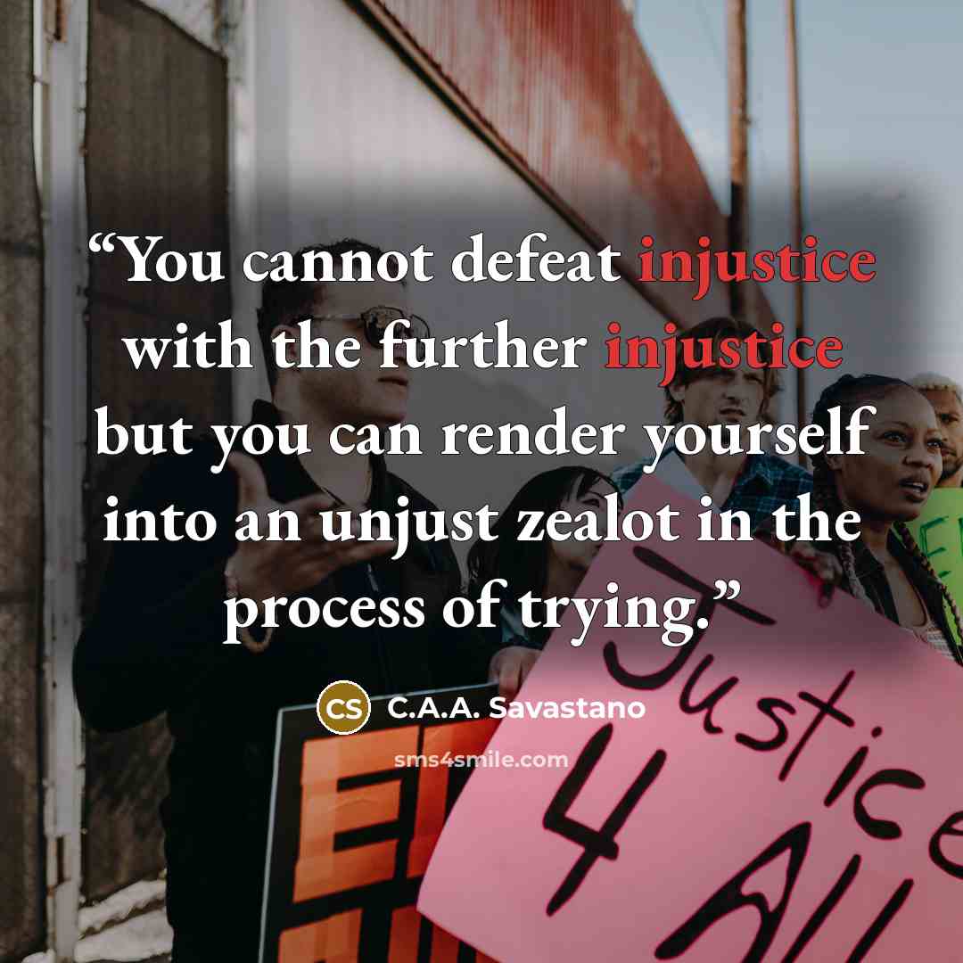 “You cannot defeat injustice with the further injustice but you can render yourself into an unjust zealot in the process of trying.” quote by C.A.A. Savastano