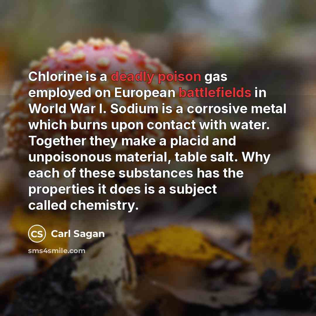 “Chlorine is a deadly poison gas employed on European battlefields in World War I. Sodium is a corrosive metal which burns upon contact with water. Together they make a placid and unpoisonous material, table salt. Why each of these substances has the properties it does is a subject called chemistry.” quote by Carl Sagan