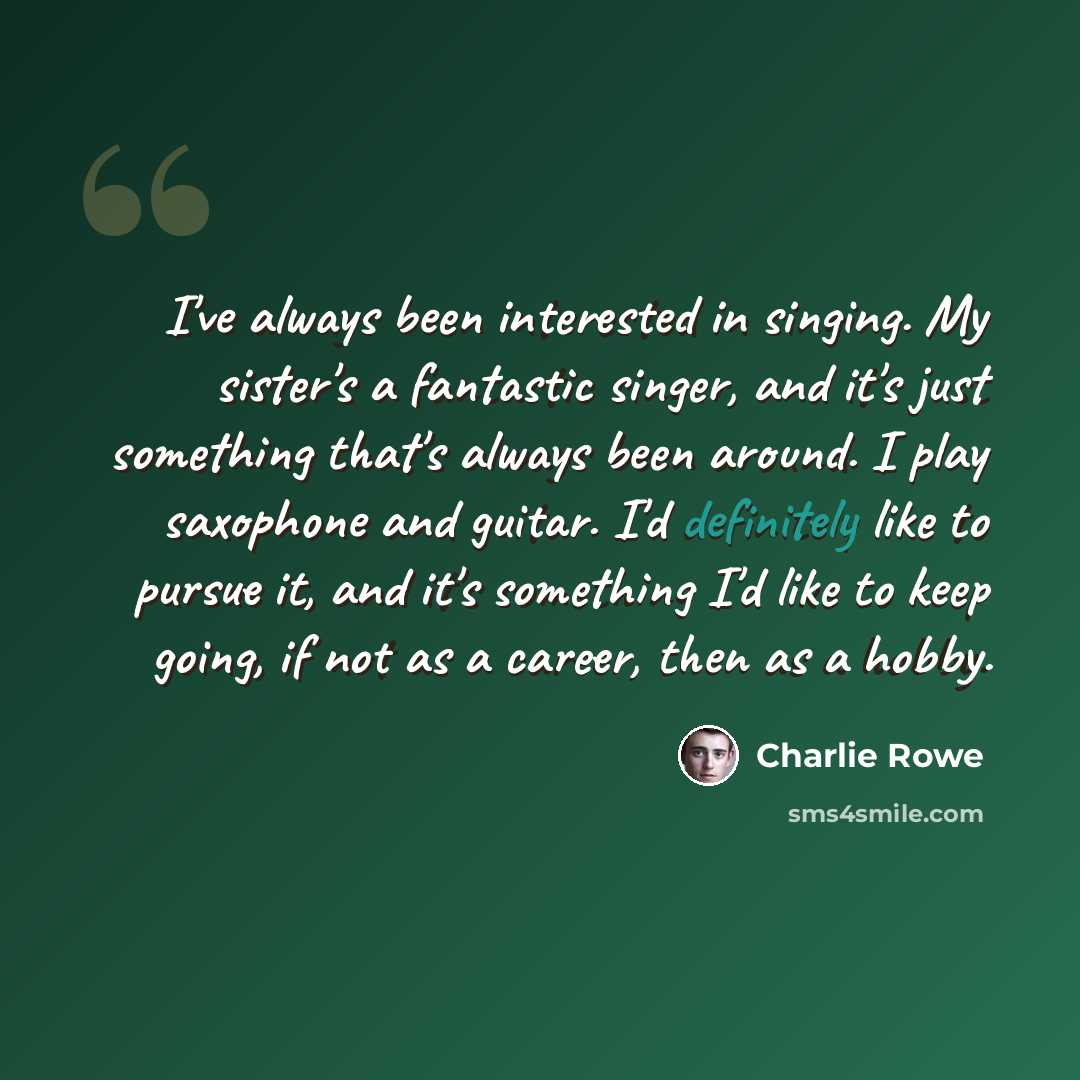 “I've always been interested in singing. My sister's a fantastic singer, and it's just something that's always been around. I play saxophone and guitar. I'd definitely like to pursue it, and it's something I'd like to keep going, if not as a career, then as a hobby.” quote by Charlie Rowe