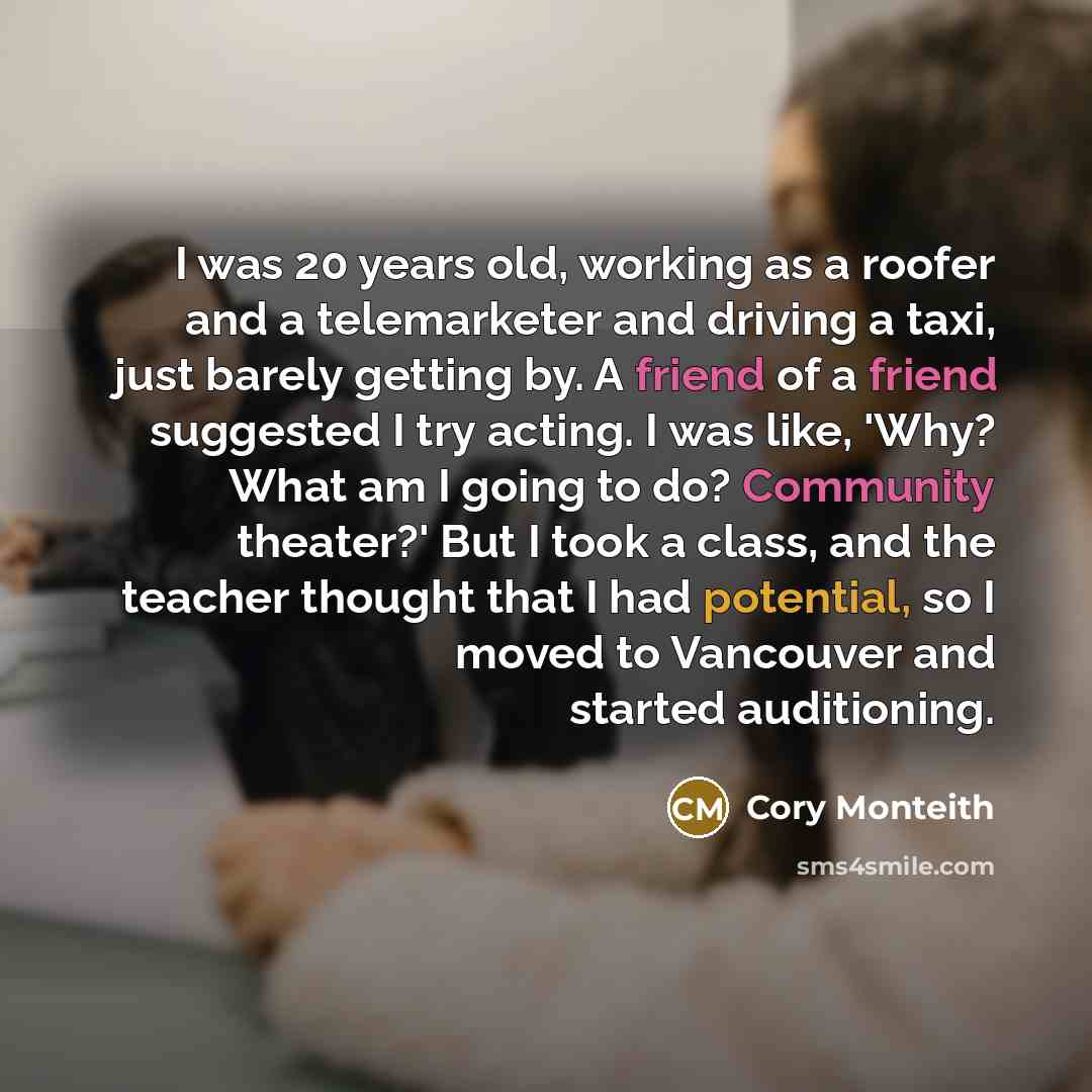 “I was 20 years old, working as a roofer and a telemarketer and driving a taxi, just barely getting by. A friend of a friend suggested I try acting. I was like, 'Why? What am I going to do? Community theater?' But I took a class, and the teacher thought that I had potential, so I moved to Vancouver…” quote by Cory Monteith