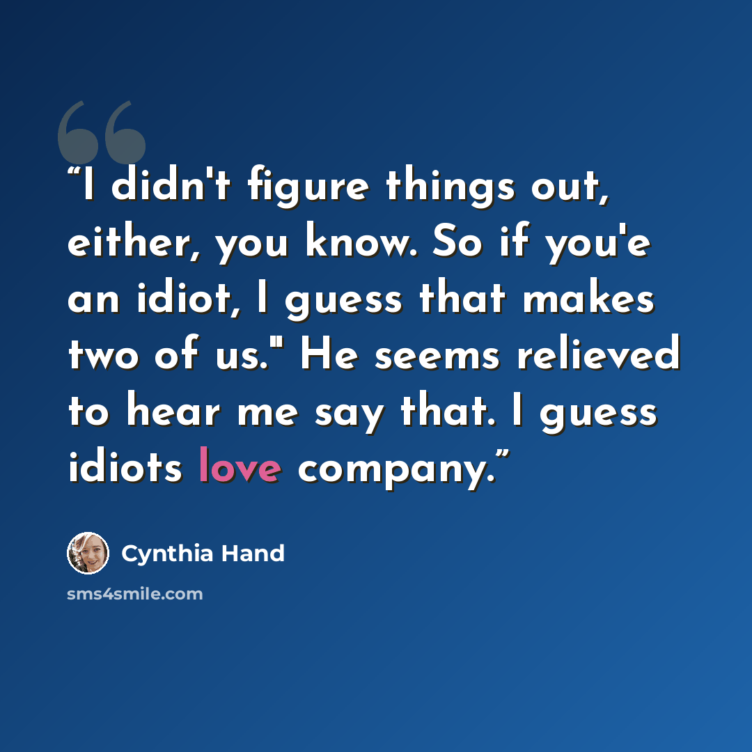 “I didn't figure things out, either, you know. So if you'e an idiot, I guess that makes two of us." He seems relieved to hear me say that. I guess idiots love company.” quote by Cynthia Hand