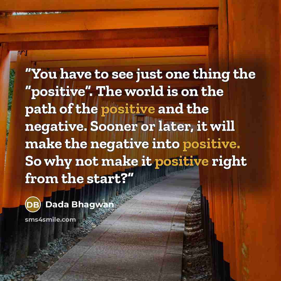 “You have to see just one thing the “positive”. The world is on the path of the positive and the negative. Sooner or later, it will make the negative into positive. So why not make it positive right from the start?” quote by Dada Bhagwan