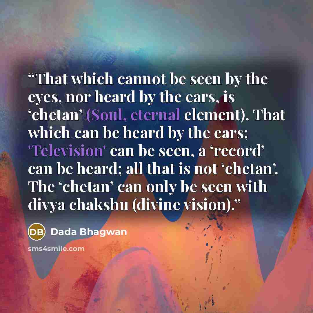 “That which cannot be seen by the eyes, nor heard by the ears, is ‘chetan’ (Soul, eternal element). That which can be heard by the ears; 'Television' can be seen, a ‘record’ can be heard; all that is not ‘chetan’. The ‘chetan’ can only be seen with divya chakshu (divine vision).” quote by Dada Bhagwan