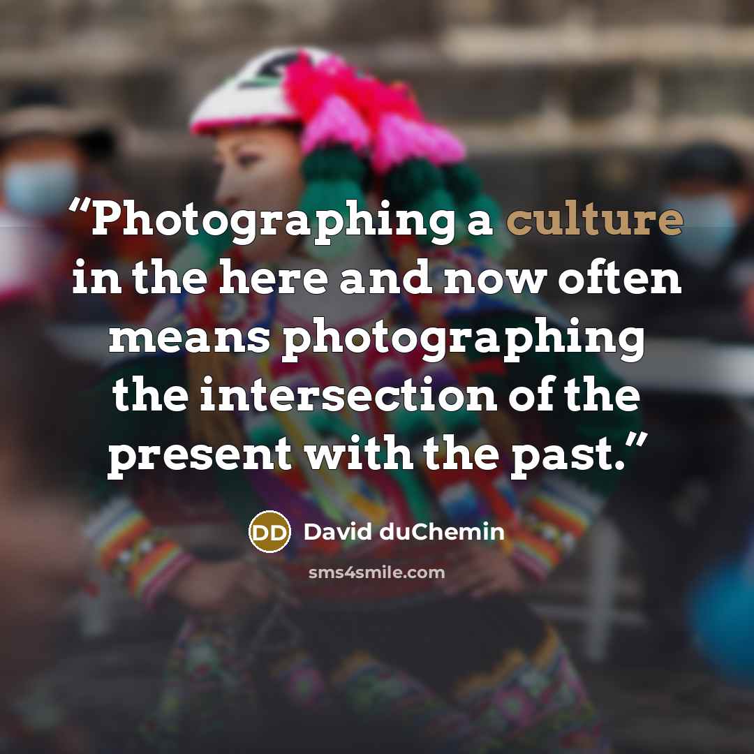 “Photographing a culture in the here and now often means photographing the intersection of the present with the past.” quote by David duChemin