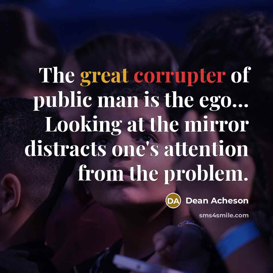 “The great corrupter of public man is the ego… Looking at the mirror distracts one's attention from the problem.” quote by Dean Acheson
