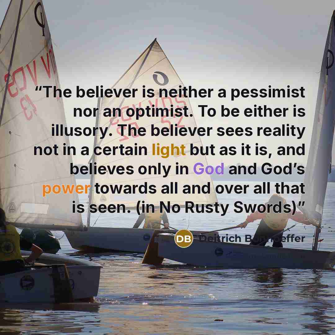 “The believer is neither a pessimist nor an optimist. To be either is illusory. The believer sees reality not in a certain light but as it is, and believes only in God and God’s power towards all and over all that is seen. (in No Rusty Swords)” quote by Deitrich Bonhoeffer