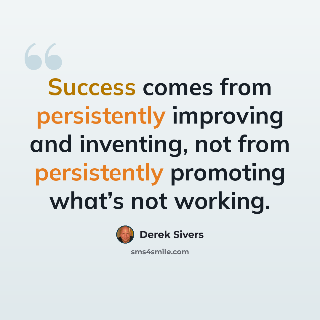 “Success comes from persistently improving and inventing, not from persistently promoting what’s not working.” quote by Derek Sivers