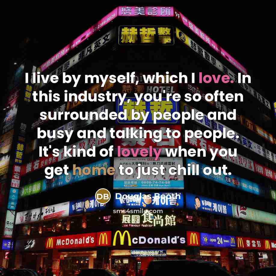 “I live by myself, which I love. In this industry, you're so often surrounded by people and busy and talking to people. It's kind of lovely when you get home to just chill out.” quote by Douglas Booth