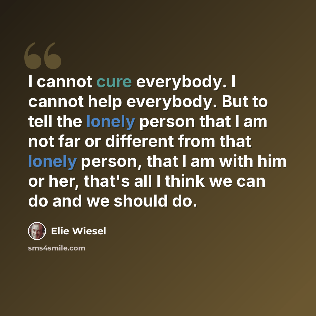 “I cannot cure everybody. I cannot help everybody. But to tell the lonely person that I am not far or different from that lonely person, that I am with him or her, that's all I think we can do and we should do.” quote by Elie Wiesel