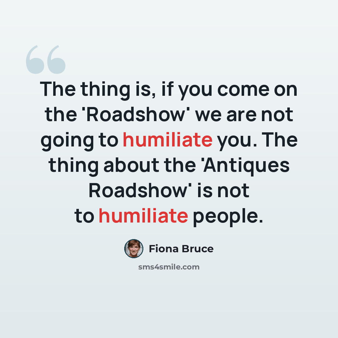 “The thing is, if you come on the 'Roadshow' we are not going to humiliate you. The thing about the 'Antiques Roadshow' is not to humiliate people.” quote by Fiona Bruce