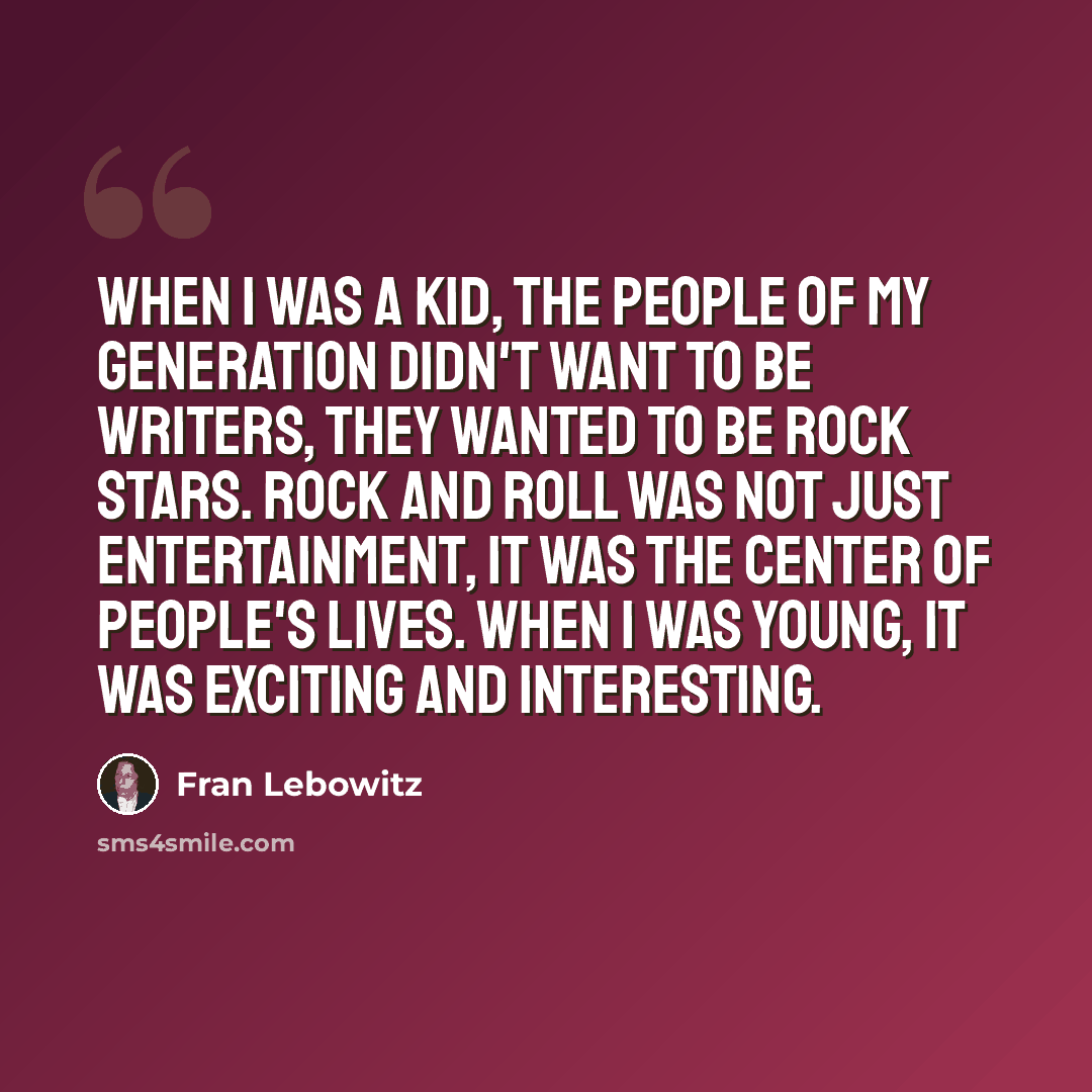 “When I was a kid, the people of my generation didn't want to be writers, they wanted to be rock stars. Rock and roll was not just entertainment, it was the center of people's lives. When I was young, it was exciting and interesting.” quote by Fran Lebowitz