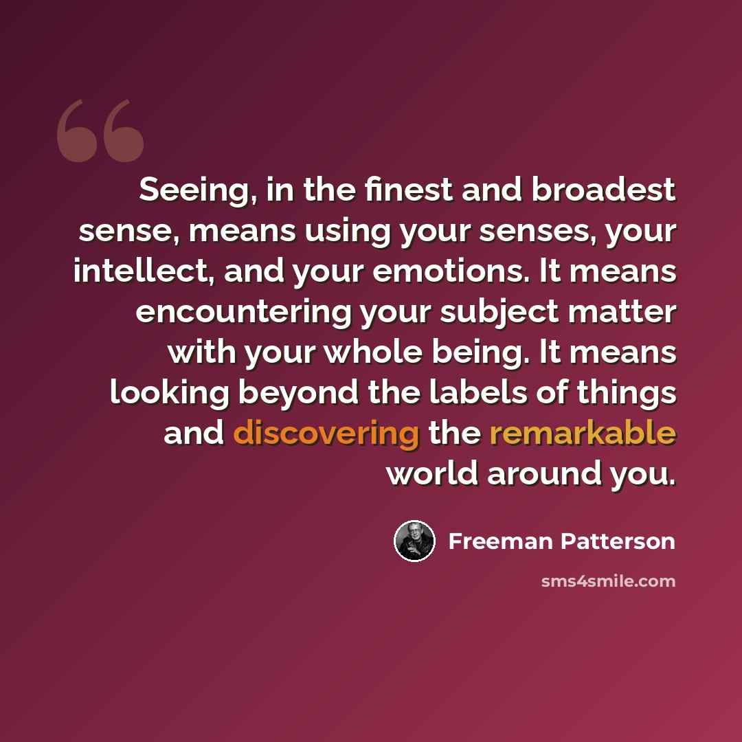 “Seeing, in the finest and broadest sense, means using your senses, your intellect, and your emotions. It means encountering your subject matter with your whole being. It means looking beyond the labels of things and discovering the remarkable world around you.” quote by Freeman Patterson