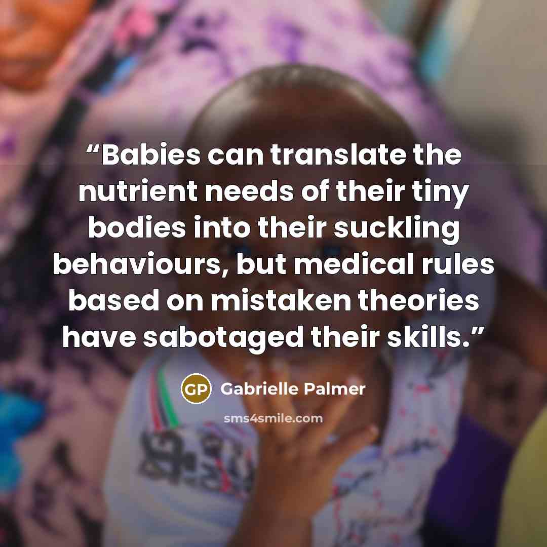 “Babies can translate the nutrient needs of their tiny bodies into their suckling behaviours, but medical rules based on mistaken theories have sabotaged their skills.” quote by Gabrielle Palmer