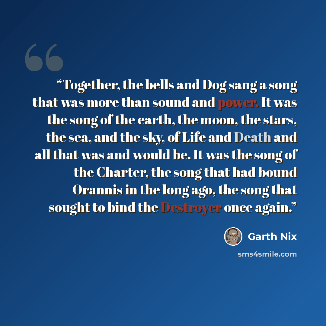 “Together, the bells and Dog sang a song that was more than sound and power. It was the song of the earth, the moon, the stars, the sea, and the sky, of Life and Death and all that was and would be. It was the song of the Charter, the song that had bound Orannis in the long ago, the song that…” quote by Garth Nix
