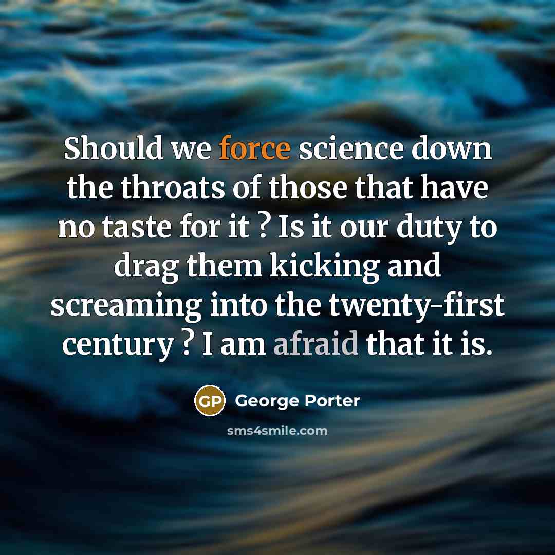 “Should we force science down the throats of those that have no taste for it ? Is it our duty to drag them kicking and screaming into the twenty-first century ? I am afraid that it is.” quote by George Porter