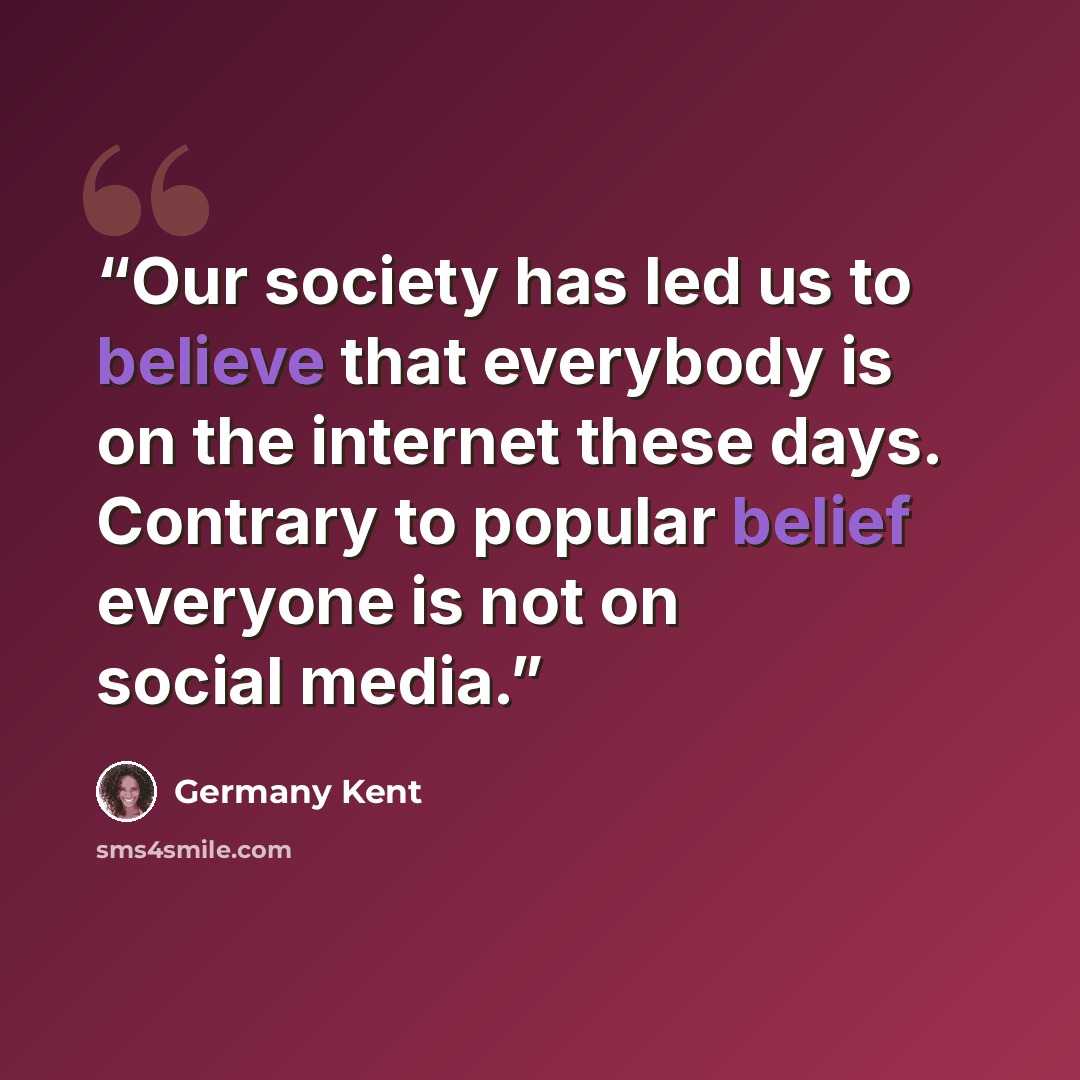 “Our society has led us to believe that everybody is on the internet these days. Contrary to popular belief everyone is not on social media.” quote by Germany Kent