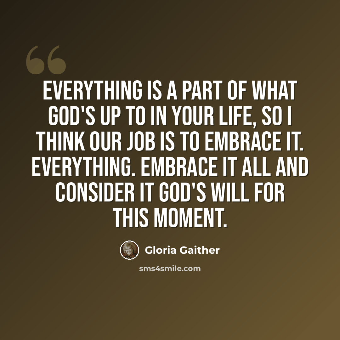 “Everything is a part of what God's up to in your life, so I think our job is to embrace it. Everything. Embrace it all and consider it God's will for this moment.” quote by Gloria Gaither