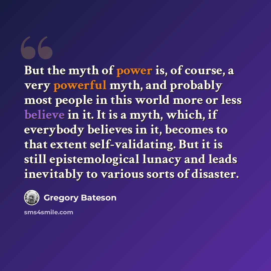 “But the myth of power is, of course, a very powerful myth, and probably most people in this world more or less believe in it. It is a myth, which, if everybody believes in it, becomes to that extent self-validating. But it is still epistemological lunacy and leads inevitably to various sorts of…” quote by Gregory Bateson