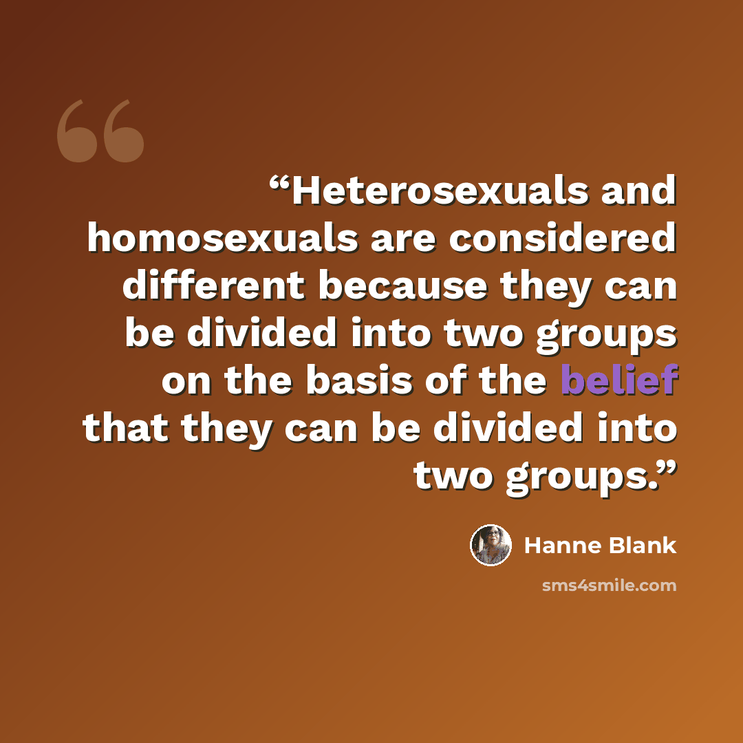 “Heterosexuals and homosexuals are considered different because they can be divided into two groups on the basis of the belief that they can be divided into two groups.” quote by Hanne Blank