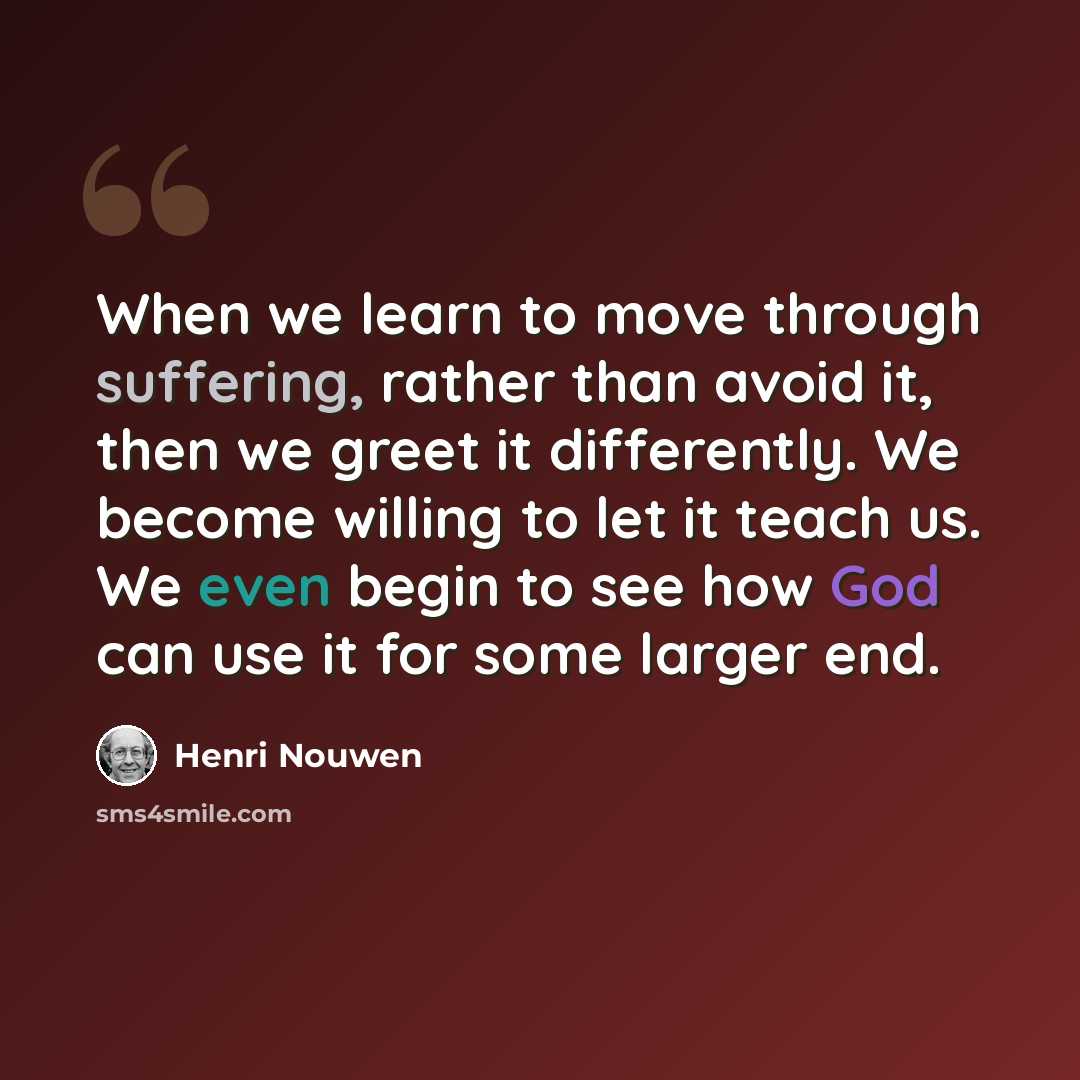 “When we learn to move through suffering, rather than avoid it, then we greet it differently. We become willing to let it teach us. We even begin to see how God can use it for some larger end.” quote by Henri Nouwen