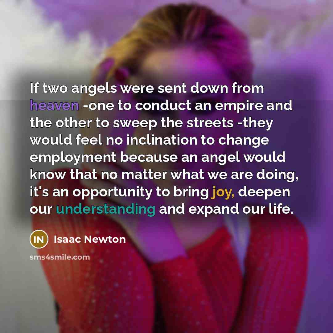 “If two angels were sent down from heaven -one to conduct an empire and the other to sweep the streets -they would feel no inclination to change employment because an angel would know that no matter what we are doing, it's an opportunity to bring joy, deepen our understanding and expand our life.” quote by Isaac Newton
