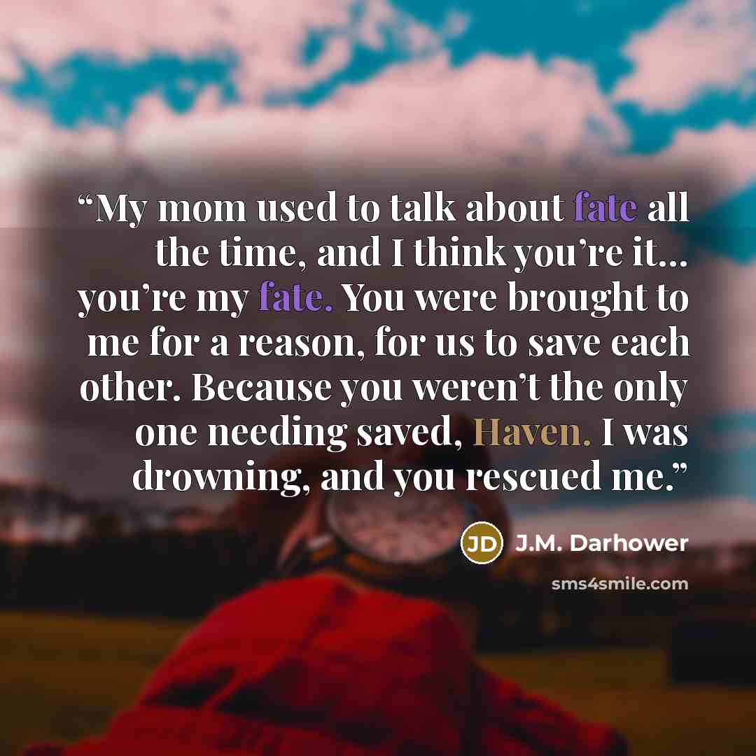 “My mom used to talk about fate all the time, and I think you’re it… you’re my fate. You were brought to me for a reason, for us to save each other. Because you weren’t the only one needing saved, Haven. I was drowning, and you rescued me.” quote by J.M. Darhower