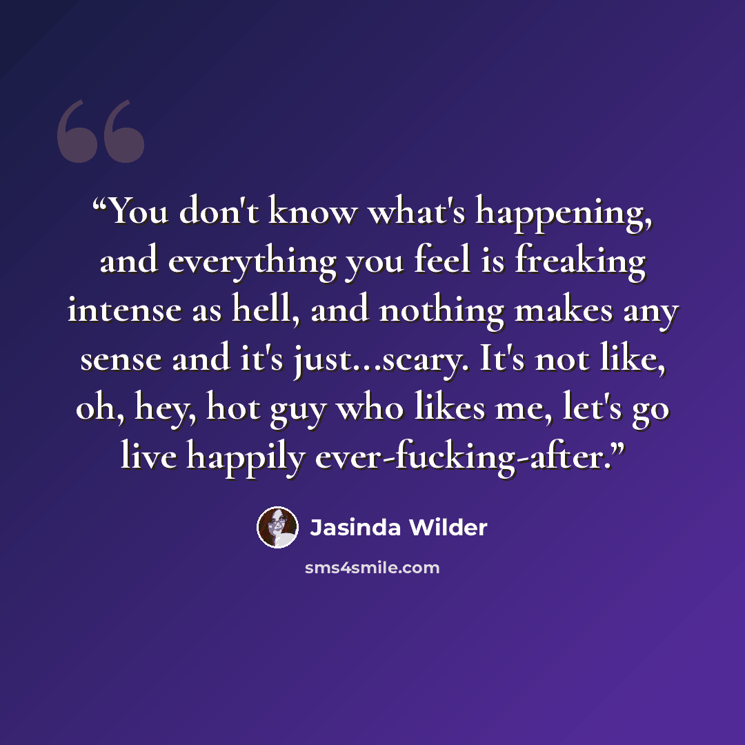 “You don't know what's happening, and everything you feel is freaking intense as hell, and nothing makes any sense and it's just...scary. It's not like, oh, hey, hot guy who likes me, let's go live happily ever-fucking-after.” quote by Jasinda Wilder