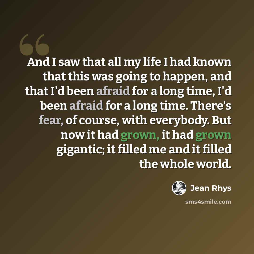 “And I saw that all my life I had known that this was going to happen, and that I'd been afraid for a long time, I'd been afraid for a long time. There's fear, of course, with everybody. But now it had grown, it had grown gigantic; it filled me and it filled the whole world.” quote by Jean Rhys