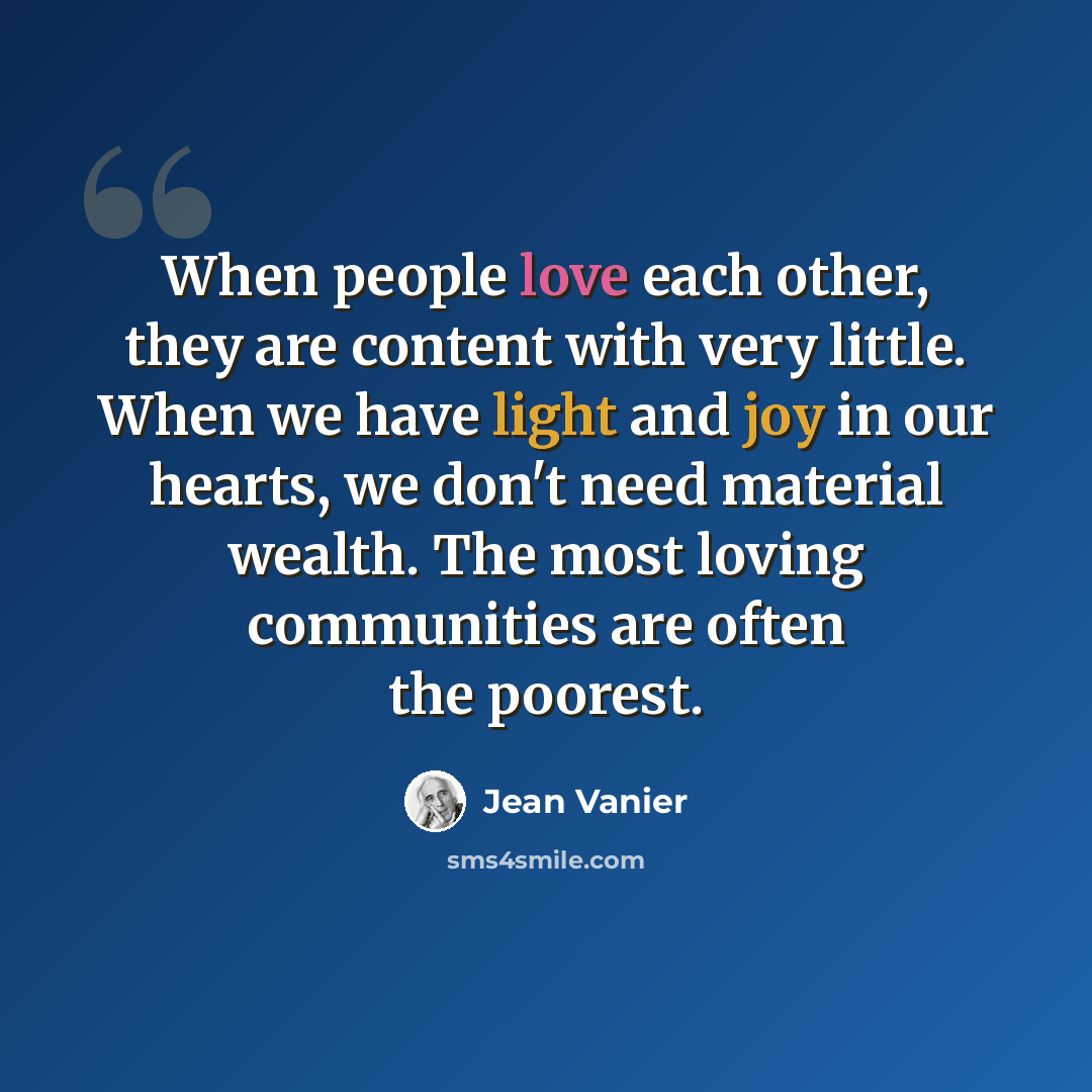 “When people love each other, they are content with very little. When we have light and joy in our hearts, we don't need material wealth. The most loving communities are often the poorest.” quote by Jean Vanier