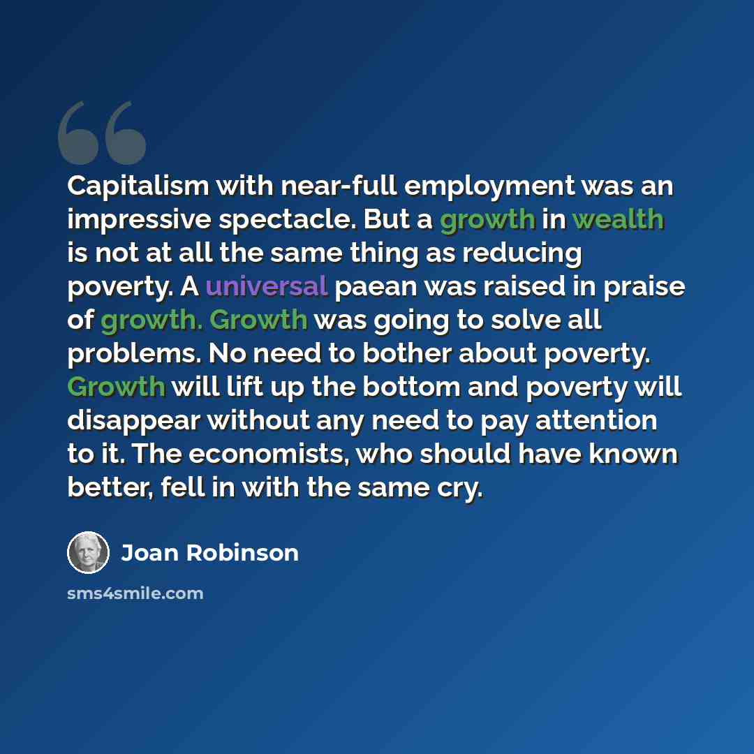 “Capitalism with near-full employment was an impressive spectacle. But a growth in wealth is not at all the same thing as reducing poverty. A universal paean was raised in praise of growth. Growth was going to solve all problems. No need to bother about poverty. Growth will lift up the bottom and…” quote by Joan Robinson
