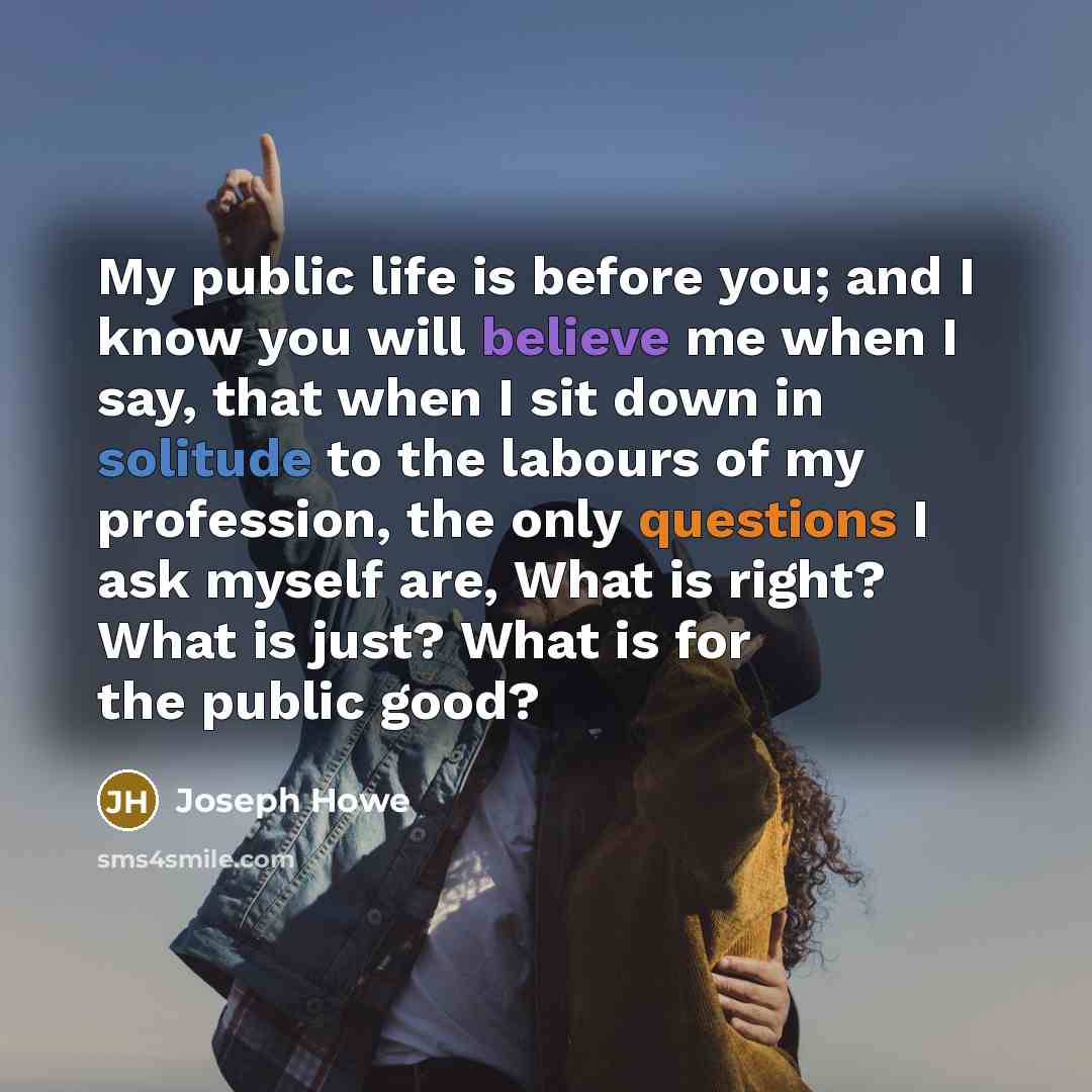 “My public life is before you; and I know you will believe me when I say, that when I sit down in solitude to the labours of my profession, the only questions I ask myself are, What is right? What is just? What is for the public good?” quote by Joseph Howe