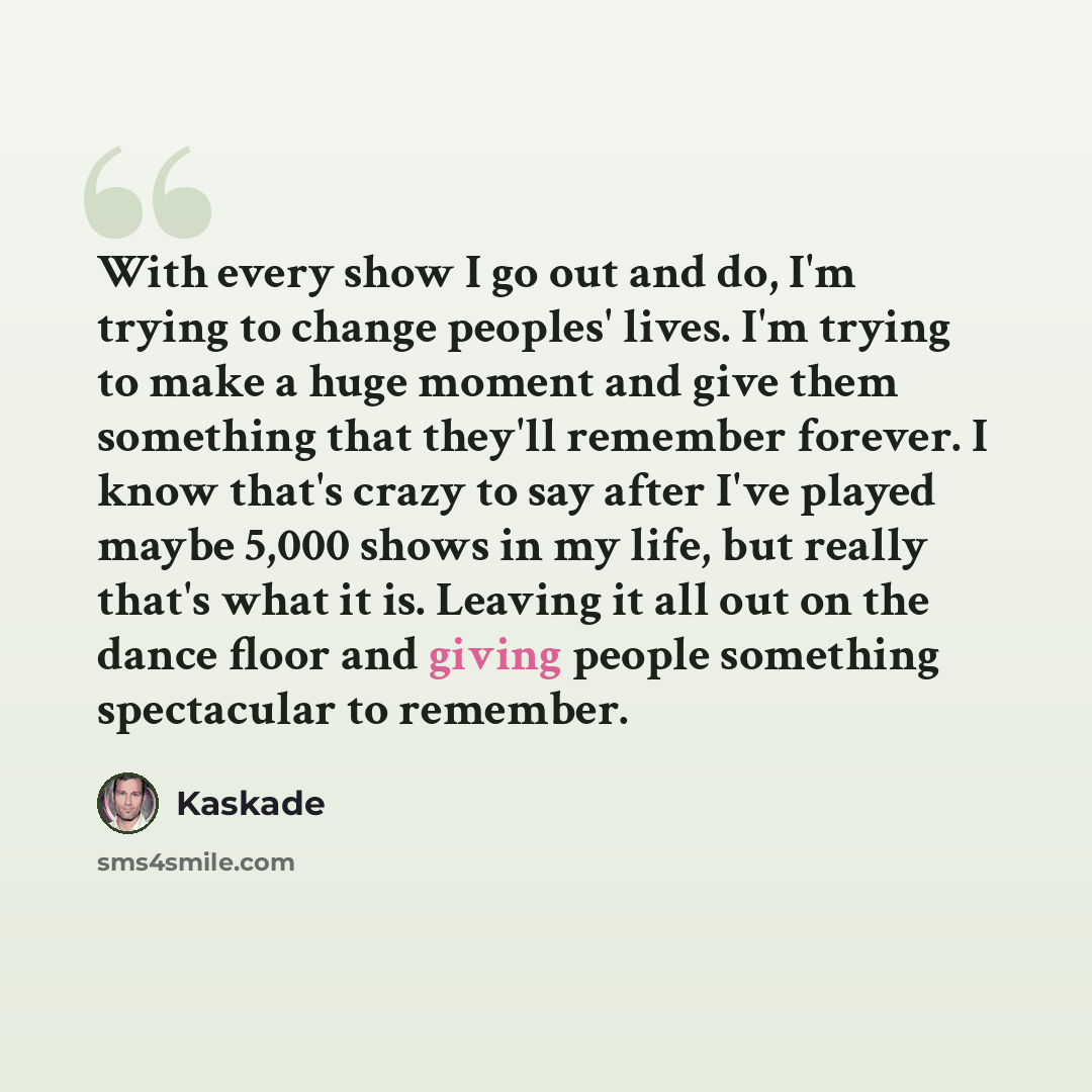“With every show I go out and do, I'm trying to change peoples' lives. I'm trying to make a huge moment and give them something that they'll remember forever. I know that's crazy to say after I've played maybe 5,000 shows in my life, but really that's what it is. Leaving it all out on the dance…” quote by Kaskade