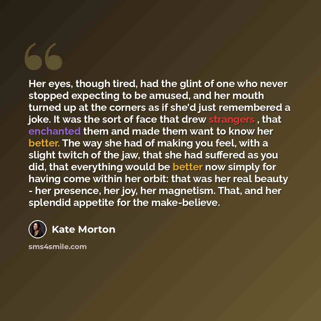 “Her eyes, though tired, had the glint of one who never stopped expecting to be amused, and her mouth turned up at the corners as if she'd just remembered a joke. It was the sort of face that drew strangers , that enchanted them and made them want to know her better. The way she had of making you…” quote by Kate Morton