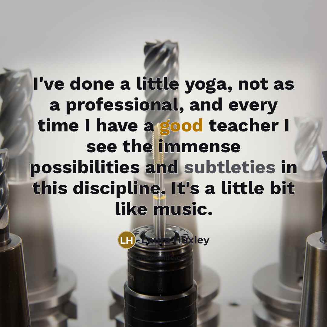 “I've done a little yoga, not as a professional, and every time I have a good teacher I see the immense possibilities and subtleties in this discipline. It's a little bit like music.” quote by Laura Huxley