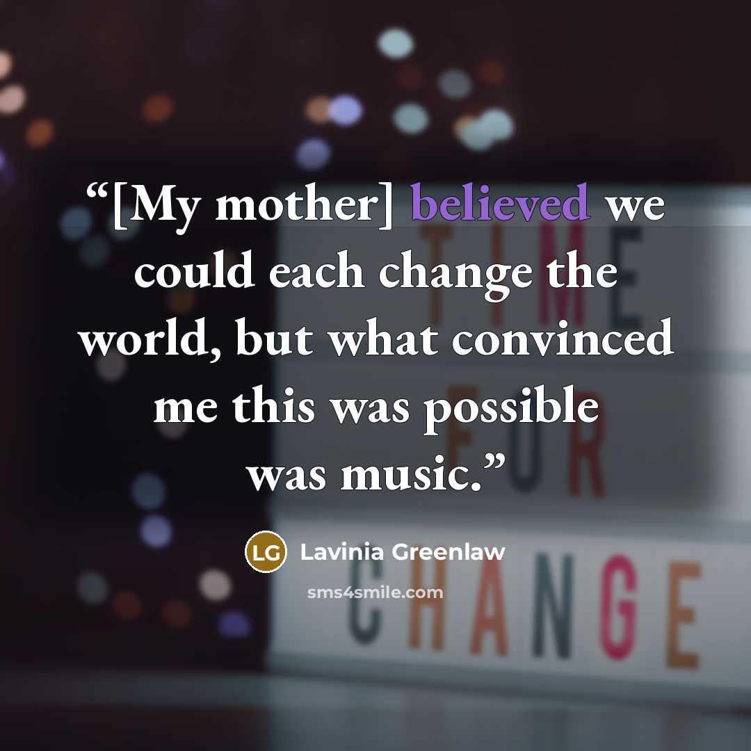 “[My mother] believed we could each change the world, but what convinced me this was possible was music.” quote by Lavinia Greenlaw