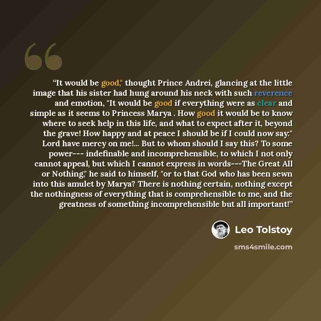 “It would be good," thought Prince Andrei, glancing at the little image that his sister had hung around his neck with such reverence and emotion, "It would be good if everything were as clear and simple as it seems to Princess Marya . How good it would be to know where to seek help in this life…” quote by Leo Tolstoy