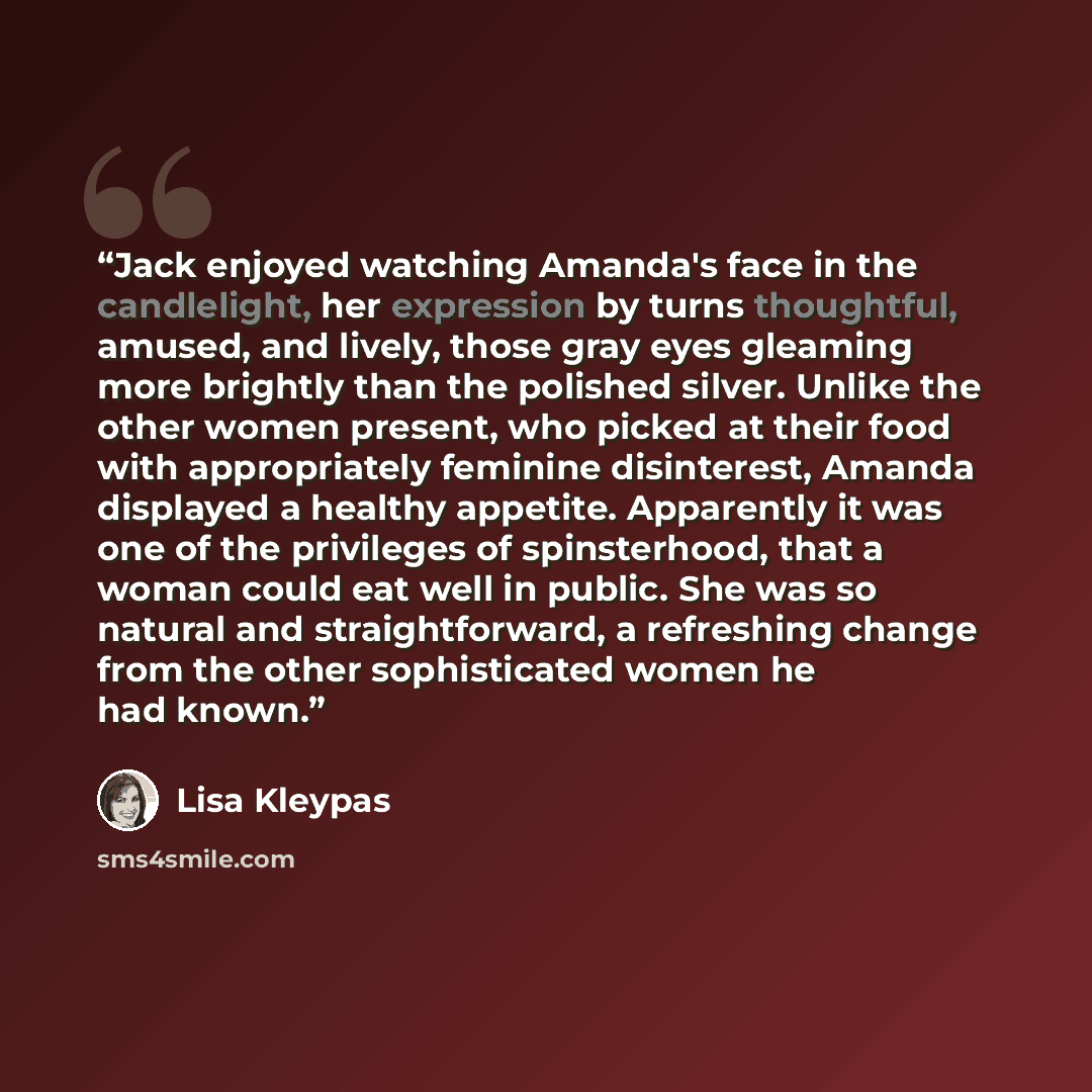 “Jack enjoyed watching Amanda's face in the candlelight, her expression by turns thoughtful, amused, and lively, those gray eyes gleaming more brightly than the polished silver. Unlike the other women present, who picked at their food with appropriately feminine disinterest, Amanda displayed a…” quote by Lisa Kleypas