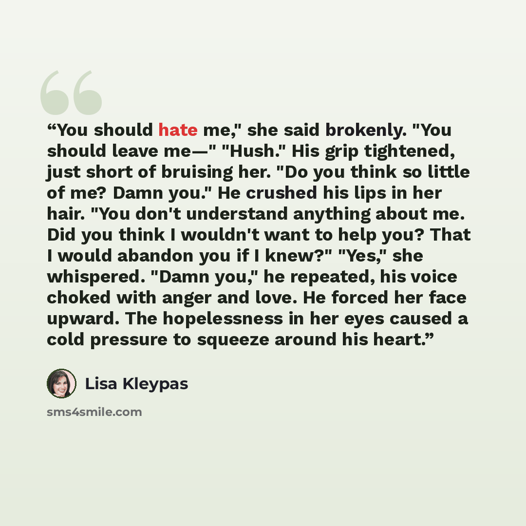 “You should hate me," she said brokenly. "You should leave me—" "Hush." His grip tightened, just short of bruising her. "Do you think so little of me? Damn you." He crushed his lips in her hair. "You don't understand anything about me. Did you think I wouldn't want to help you? That I would abandon…” quote by Lisa Kleypas