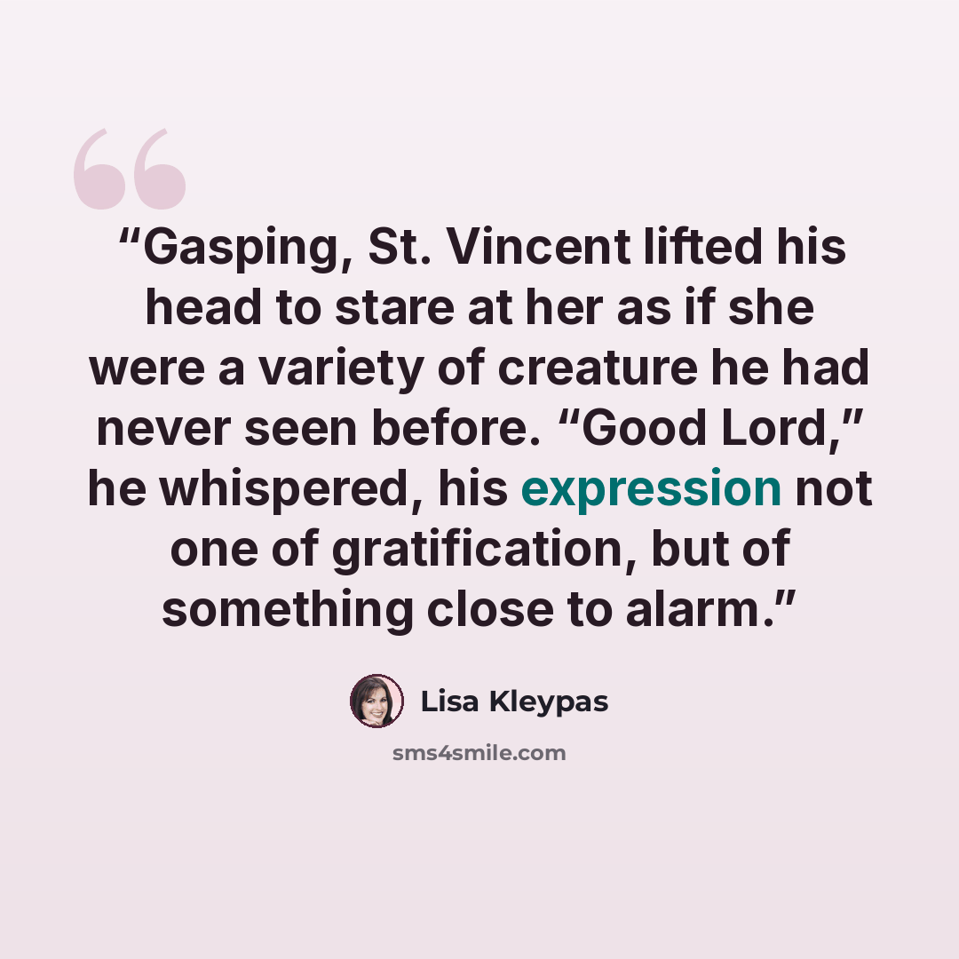 “Gasping, St. Vincent lifted his head to stare at her as if she were a variety of creature he had never seen before. “Good Lord,” he whispered, his expression not one of gratification, but of something close to alarm.” quote by Lisa Kleypas