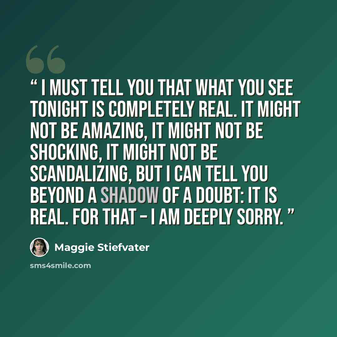 “I must tell you that what you see tonight is completely real. It might not be amazing, it might not be shocking, it might not be scandalizing, but I can tell you beyond a shadow of a doubt: it is real. For that – I am deeply sorry.” quote by Maggie Stiefvater