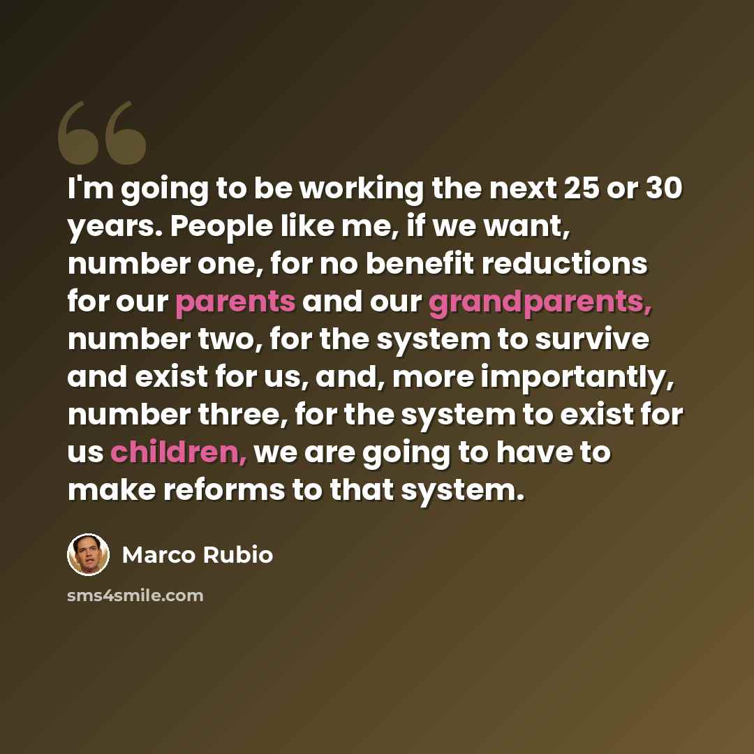 “I'm going to be working the next 25 or 30 years. People like me, if we want, number one, for no benefit reductions for our parents and our grandparents, number two, for the system to survive and exist for us, and, more importantly, number three, for the system to exist for us children, we are…” quote by Marco Rubio